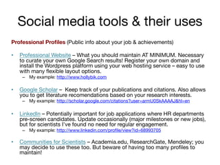 Social media tools & their uses
Professional Proﬁles (Public info about your job & achievements)
• 

Professional Website – What you should maintain AT MINIMUM. Necessary
to curate your own Google Search results! Register your own domain and
install the Wordpress platform using your web hosting service – easy to use
with many ﬂexible layout options.
–  My example: http://www.hollybik.com 

• 

Google Scholar – Keep track of your publications and citations. Also allows
you to get literature recomendations based on your research interests.
–  My example: http://scholar.google.com/citations?user=armU0SkAAAAJ&hl=en 

• 

LinkedIn – Potentially important for job applications where HR departments
pre-screen candidates. Update occasionally (major milestones or new jobs),
but for scientists I’ve found no need for regular engagement.
–  My example: http://www.linkedin.com/proﬁle/view?id=68993705


• 

Communities for Scientists – Academia.edu, ResearchGate, Mendeley; you
may decide to use these too. But beware of having too many proﬁles to
maintain!

 
