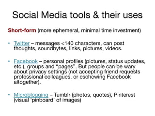 Social Media tools & their uses
Short-form (more ephemeral, minimal time investment)
•  Twitter – messages <140 characters, can post
thoughts, soundbytes, links, pictures, videos.
•  Facebook – personal proﬁles (pictures, status updates,
etc.), groups and “pages”. But people can be wary
about privacy settings (not accepting friend requests
professional colleagues, or eschewing Facebook
altogether).
•  Microblogging – Tumblr (photos, quotes), Pinterest
(visual ‘pinboard’ of images)

 