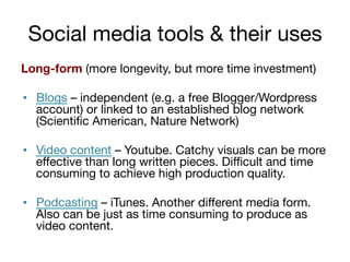 Social media tools & their uses
Long-form (more longevity, but more time investment)

•  Blogs – independent (e.g. a free Blogger/Wordpress
account) or linked to an established blog network
(Scientiﬁc American, Nature Network)
•  Video content – Youtube. Catchy visuals can be more
eﬀective than long written pieces. Diﬃcult and time
consuming to achieve high production quality.
•  Podcasting – iTunes. Another diﬀerent media form.
Also can be just as time consuming to produce as
video content.

 