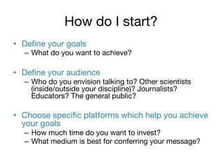How do I start?
•  Deﬁne your goals 

–  What do you want to achieve?

•  Deﬁne your audience
–  Who do you envision talking to? Other scientists
(inside/outside your discipline)? Journalists?
Educators? The general public?

•  Choose speciﬁc platforms which help you achieve
your goals
–  How much time do you want to invest? 
–  What medium is best for conferring your message?

 