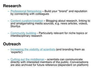 Research


–  Professional Networking – Build your “brand” and reputation
by connecting with colleagues

–  Content curation/creation – Blogging about research, linking to
and amalgamating media sources, e.g. news articles, videos,
Storifys
–  Community building - Particularly relevant for niche topics or
interdisciplinary research

Outreach


–  Increasing the visibility of scientists (and branding them as
‘experts’)
–  Cutting out the middleman - scientists can communicate
directly with interested members of the public. Conversations
are also archived for future reference (dependent on platform)

 