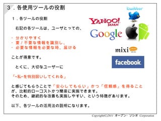 ３．各使用ツールの役割 Copyright(C)2011  オープン・ソシオ  Corporation １．各ツールの役割 　右記の各ツールは、ユーザとっての、 ・分かりやすく ・要 / 不要な情報を識別し、 ・必要な情報を必要な時、届ける ことが得意です。 　とくに、大切なユーザーに 「“私”を特別扱いしてくれる」 と感じてもらうことで 「安心してもらい」かつ「信頼感」を得ること が、比較的ローコストかつ簡易に実施できます。 そのため、継続的な改善も実施しやすい、という特徴があります。 以下、各ツールの活用法の説明になります。 