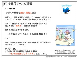 Copyright(C)2011  オープン・ソシオ  Corporation 4 ． twitter お互いに、簡単な情報のやり取り（ Tweet （つぶやき））  することで、積極的に顧客との直接的な交流ができます。 とくに、全国であろうと５ｋＭ圏内の商圏であっても 同じように 　無料で　 有効活用できます。 最も効果的に活用できるのは、 　・利用者にとってリアルタイムでお徳な情報の提供 です。　 一方、セール情報のような、販売者側が流したい情報だけ 流してはては、だめです。 ポイントは、 ・やりとりする相手にあわせた対応、 　  「“私”を特別扱いしてくれる」  対応　です。 Twitter  をいかにビジネスに活用するか？ ～国内外の活用事例とその分類　参照 http://japan.internet.com/busnews/20090716/8.html ３．各使用ツールの役割 ③ 欲しい情報を 適宜・個別に 提供 