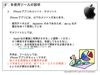 ３．  iPhone アプリのメリット・デメリット 　 iPhone アプリには、以下のメリットがあります。 　・ 販売チャネルが、 Appstore   のみであるため、 Apple 社が 　　責任を持って管理している 　　 　デメリットとしては、 　・  Apple 社の審査に時間がかかる（２週間～１か月） 　　かつ簡易すぎる機能の場合、登録してもらえない。 　　（つまり、ある程度お金をかけて開発する必要がある） 　　　　　　　　日テレ　アプリ道　 武田 修宏 のレッドカード　参照 　　　　　　　　　 http://www.ntv.co.jp/applido/ 　本来は、ツールとしては、 　 iPhone アプリがＢｅｓｔですが、 　 投入する時間および費用が必要 （ 1 本あたり２か月、約１５０～２５０万程度） 　というのが弊社の見解です。 Copyright(C)2011 open-socio Corporation ４．各使用ツールの説明 