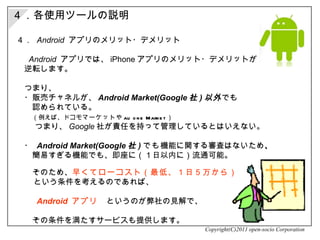４．  Android   アプリのメリット・デメリット 　  Android   アプリでは、 iPhone アプリのメリット・デメリットが 　逆転します。 　つまり、 　・ 販売チャネルが、 Android Market(Google 社 ) 以外 でも 　　認められている。 　　 （例えば、ドコモ マーケット や au one Market ）   　　 つまり、 Google 社が責任を持って管理しているとはいえない。 　　 　・  Android Market(Google 社 ) でも 機能に関する審査はないため 、 　　簡易すぎる機能でも、即座に（１日以内に）流通可能。 　　そのため 、 早くてローコスト（最低、１日５万から） 　　 という条件を考えるのであれば、 　　  Android   アプリ　 というのが弊社の見解で、 　　 　　その条件を満たすサービスも提供します。 Copyright(C)2011 open-socio Corporation ４．各使用ツールの説明 