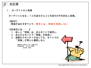２．対応策 １．  ターゲットの人物像  　ターゲットとなる、１０代後半から３０代前半の平均的な人物像。 　【基本】 　　情報が溢れすぎていて、 簡単には、情報を信頼しない 　【具体的には・・・】 　　１．ほしい「情報」は、自らネットで選別し、 　　２．自分からネットで「情報」を発信し、 　　３．実際のクオリティが良くても、ネットでの 　　　　「情報」が悪いと購買しない Copyright(C)2011 open-socio Corporation 　 戦略 PR  空気をつくる。世論で売る 本田哲也著　（アスキー新書）　  第６章　参照 