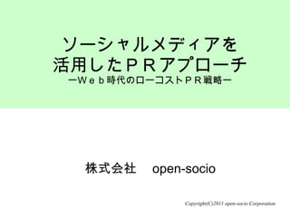 株式会社　open-socio ソーシャルメディアを 活用したＰＲアプローチ ー Ｗｅｂ時代のローコストＰＲ戦略ー Copyright(C)2011 open-socio Corporation 