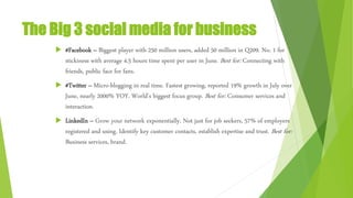 The Big 3 social media for business
 #Facebook – Biggest player with 250 million users, added 50 million in Q209. No. 1 for
stickiness with average 4.5 hours time spent per user in June. Best for: Connecting with
friends, public face for fans.
 #Twitter – Micro-blogging in real time. Fastest growing, reported 19% growth in July over
June, nearly 2000% YOY. World’s biggest focus group. Best for: Consumer services and
interaction.
 LinkedIn – Grow your network exponentially. Not just for job seekers, 57% of employers
registered and using. Identify key customer contacts, establish expertise and trust. Best for:
Business services, brand.
 