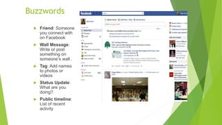 Buzzwords
 Friend: Someone
you connect with
on Facebook
 Wall Message:
Write or post
something on
someone’s wall .
 Tag: Add names
to photos or
videos
 Status Update:
What are you
doing?
 Public timeline:
List of recent
activity
 
