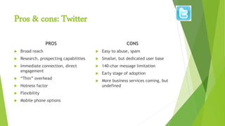 Pros & cons: Twitter
PROS
 Broad reach
 Research, prospecting capabilities
 Immediate connection, direct
engagement
 “Thin” overhead
 Hotness factor
 Flexibility
 Mobile phone options
CONS
 Easy to abuse, spam
 Smaller, but dedicated user base
 140-char message limitation
 Early stage of adoption
 More business services coming, but
undefined
 