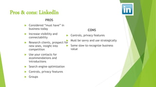 Pros & cons: LinkedIn
PROS
 Considered “must have” in
business today
 Increase visibility and
connectability
 Research clients, prospect for
new ones, insight into
competition
 Use your contacts for
ecommendations and
introductions
 Search engine optimization
 Controls, privacy features
 Groups
CONS
 Controls, privacy features
 Must be savvy and use strategically
 Some slow to recognize business
value
 