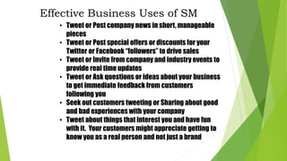 • Tweet or Post company news in short, manageable
pieces
• Tweet or Post special offers or discounts for your
Twitter or Facebook “followers” to drive sales
• Tweet or Invite from company and industry events to
provide real time updates
• Tweet or Ask questions or ideas about your business
to get immediate feedback from customers
following you
• Seek out customers tweeting or Sharing about good
and bad experiences with your company
• Tweet about things that interest you and have fun
with it. Your customers might appreciate getting to
know you as a real person and not just a brand
Effective Business Uses of SM
 