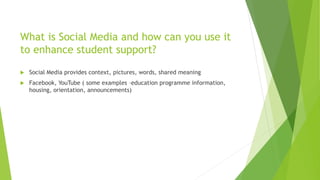 What is Social Media and how can you use it
to enhance student support?
 Social Media provides context, pictures, words, shared meaning
 Facebook, YouTube ( some examples –education programme information,
housing, orientation, announcements)
 