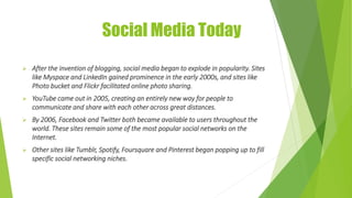 Social Media Today
 After the invention of blogging, social media began to explode in popularity. Sites
like Myspace and LinkedIn gained prominence in the early 2000s, and sites like
Photo bucket and Flickr facilitated online photo sharing.
 YouTube came out in 2005, creating an entirely new way for people to
communicate and share with each other across great distances.
 By 2006, Facebook and Twitter both became available to users throughout the
world. These sites remain some of the most popular social networks on the
Internet.
 Other sites like Tumblr, Spotify, Foursquare and Pinterest began popping up to fill
specific social networking niches.
 