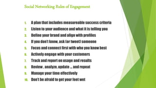 Social Networking Rules of Engagement
1. A plan that includes measureable success criteria
2. Listen to your audience and what it is telling you
3. Define your brand and align with profiles
4. If you don’t know, ask (or tweet) someone
5. Focus and connect first with who you know best
6. Actively engage with your customers
7. Track and report on usage and results
8. Review , analyze, update … and repeat
9. Manage your time effectively
10. Don’t be afraid to get your feet wet
 