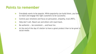 Points to remember
 Everybody wants to be popular. While popularity can build share, you have
to reach and engage the right customers to be successful.
 Control your emotions and focus on persuasion, empathy, trust (PET).
 Help don’t sell. Reach out and others will reach back.
 Be authentic … be consistent … and have fun.
 At the end of the day it’s better to have a great product than to be great in
social media
 