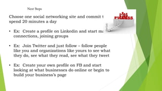 Next Steps
Choose one social networking site and commit to
spend 20 minutes a day
• Ex: Create a profile on Linkedin and start making
connections, joining groups
• Ex: Join Twitter and just follow – follow people
like you and organizations like yours to see what
they do, see what they read, see what they tweet
• Ex: Create your own profile on FB and start
looking at what businesses do online or begin to
build your business’s page
 