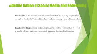 #Define Nation of Social Media and Networking
Social Media is the content, tools and services created and used by people online
… such as Facebook, Twitter, LinkedIn, YouTube, blogs, groups, wikis and others.
Social Networking is the act of building interactive online communities of people
with shared interests through communication and sharing of information.
 