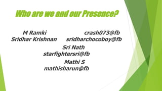 Who are we and our Presence?
M Ramki crash073@fb
Sridhar Krishnan sridharchocoboy@fb
Sri Nath
starfightersri@fb
Mathi S
mathisharun@fb
 