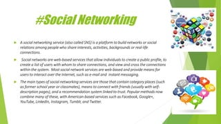 #Social Networking
 A social networking service (also called SNS) is a platform to build networks or social
relations among people who share interests, activities, backgrounds or real-life
connections.
 Social networks are web-based services that allow individuals to create a public profile, to
create a list of users with whom to share connections, and view and cross the connections
within the system. Most social network services are web-based and provide means for
users to interact over the Internet, such as e-mail and instant messaging.
 The main types of social networking services are those that contain category places (such
as former school year or classmates), means to connect with friends (usually with self-
description pages), and a recommendation system linked to trust. Popular methods now
combine many of these, with American-based services such as Facebook, Google+,
YouTube, LinkedIn, Instagram, Tumblr, and Twitter.
 
