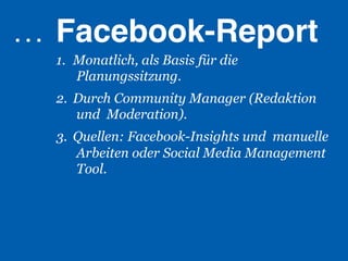 …  Facebook-Report!
  1.  Monatlich, als Basis für die
      Planungssitzung.
  2.  Durch Community Manager (Redaktion
      und Moderation).
  3.  Quellen: Facebook-Insights und manuelle
      Arbeiten oder Social Media Management
      Tool.
 