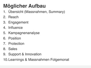 Möglicher Aufbau!
1.    Übersicht (Massnahmen, Summary)!
2.    Reach!
3.    Engagement!
4.    Inﬂuence !
5.    Kampagnenanalyse!
6.    Position!
7.    Protection!
8.    Sales!
9.    Support & Innovation!
10. Learnings & Massnahmen Folgemonat!
 