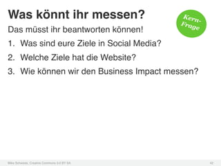 Was könnt ihr messen?!                        Kern
                                             Frag -
Das müsst ihr beantworten können!!               e

1.  Was sind eure Ziele in Social Media? !
2.  Welche Ziele hat die Website?!
3.  Wie können wir den Business Impact messen?!




Mike Schwede, Creative Commons 3.0 BY SA !            42!
 