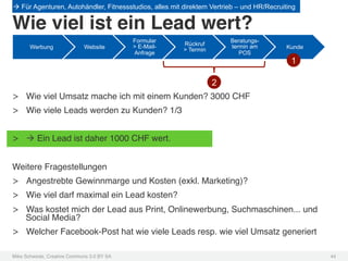 à Für Agenturen, Autohändler, Fitnessstudios, alles mit direktem Vertrieb – und HR/Recruiting

Wie viel ist ein Lead wert?!
                                             Formular                   Beratungs-
                                             > E-Mail-   Rückruf        termin am
       Werbung               Website                     > Termin                          Kunde
                                             Anfrage                       POS
                                                                                            1

                                                                    2
>  Wie viel Umsatz mache ich mit einem Kunden? 3000 CHF!
>  Wie viele Leads werden zu Kunden? 1/3!


>  à Ein Lead ist daher 1000 CHF wert.!


Weitere Fragestellungen!
>  Angestrebte Gewinnmarge und Kosten (exkl. Marketing)?!
>  Wie viel darf maximal ein Lead kosten?!
>  Was kostet mich der Lead aus Print, Onlinewerbung, Suchmaschinen... und
   Social Media?!
>  Welcher Facebook-Post hat wie viele Leads resp. wie viel Umsatz generiert!

Mike Schwede, Creative Commons 3.0 BY SA !                                                         44!
 