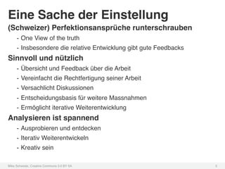 Eine Sache der Einstellung!
(Schweizer) Perfektionsansprüche runterschrauben!
     -  One View of the truth!
     -  Insbesondere die relative Entwicklung gibt gute Feedbacks!
Sinnvoll und nützlich!
     -  Übersicht und Feedback über die Arbeit!
     -  Vereinfacht die Rechtfertigung seiner Arbeit!
     -  Versachlicht Diskussionen!
     -  Entscheidungsbasis für weitere Massnahmen!
     -  Ermöglicht iterative Weiterentwicklung!
Analysieren ist spannend!
     -  Ausprobieren und entdecken!
     -  Iterativ Weiterentwickeln!
     -  Kreativ sein!

Mike Schwede, Creative Commons 3.0 BY SA !                           5!
 