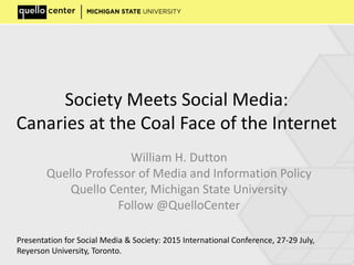 Society Meets Social Media:
Canaries at the Coal Face of the Internet
William H. Dutton
Quello Professor of Media and Information Policy
Quello Center, Michigan State University
Follow @QuelloCenter
Presentation for Social Media & Society: 2015 International Conference, 27-29 July,
Reyerson University, Toronto.
 