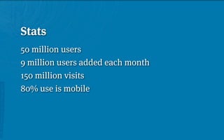 Stats
50 million users
9 million users added each month
150 million visits
80% use is mobile
 