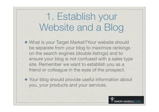 1. Establish your
Website and a Blog
What is your Target Market?Your website should
be separate from your blog to maximize rankings
on the search engines (double listings) and to
ensure your blog is not confused with a sales type
site. Remember we want to establish you as a
friend or colleague in the eyes of the prospect.
Your blog should provide useful information about
you, your products and your services.
 