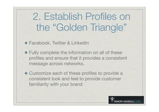 2. Establish Proﬁles on
the “Golden Triangle”
Facebook, Twitter & Linkedin
Fully complete the information on all of these
proﬁles and ensure that it provides a consistent
message across networks.
Customize each of these proﬁles to provide a
consistent look and feel to provide customer
familiarity with your brand
 