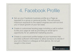 4. Facebook Proﬁle
Set-up your Facebook business proﬁle as a Page as
opposed to a group or personal proﬁle. This will ensure
maximum exposure to the search engines and will not limit
you in future growth of your fan base.
Create a customized landing page including a call to action
to like your page as well as providing an email opt in
opportunity for an additional marketing source.
Create a customized proﬁle badge of your business that
provides sufﬁcient information to allow someone to decide if
your are a friend or colleague at ﬁrst glance. Do not get
caught in the crowd.
 