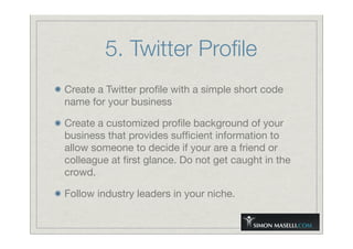 5. Twitter Proﬁle
Create a Twitter proﬁle with a simple short code
name for your business
Create a customized proﬁle background of your
business that provides sufﬁcient information to
allow someone to decide if your are a friend or
colleague at ﬁrst glance. Do not get caught in the
crowd.
Follow industry leaders in your niche.
 