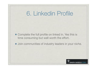 6. Linkedin Proﬁle
Complete the full proﬁle on linked in. Yes this is
time consuming but well worth the effort.
Join communities of industry leaders in your niche.
 