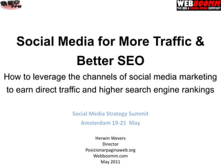 Social Media for More Traffic &
                  Better SEO
How to leverage the channels of social media marketing
to earn direct traffic and higher search engine rankings

                 Social Media Strategy Summit
                    Amsterdam 19-21 May

                          Herwin Wevers
                             Director
                     Posicionarpaginaweb.org
                         Webboomm.com
                             May 2011
 