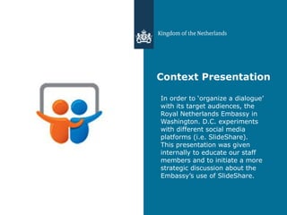 Context Presentation In order to ‘organize a dialogue’ with its target audiences, the Royal Netherlands Embassy in Washington. D.C. experiments with different social media platforms (i.e. SlideShare). This presentation was given internally to educate our staff members and to initiate a more strategic discussion about the Embassy’s use of SlideShare. 