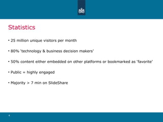 Statistics 25 million unique visitors per month 80% ‘technology & business decision makers’ 50% content either embedded on other platforms or bookmarked as ‘favorite’ Public = highly engaged Majority > 7 min on SlideShare 