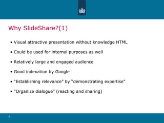 Why SlideShare?(1) Visual attractive presentation without knowledge HTML Could be used for internal purposes as well Relatively large and engaged audience Good indexation by Google “ Establishing relevance” by “demonstrating expertise” “ Organize dialogue” (reacting and sharing) 