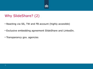 Why SlideShare? (2) Reacting via SS, TW and FB account (highly accesible) Exclusive embedding agreement SlideShare and LinkedIn. Transparancy gov. agencies 