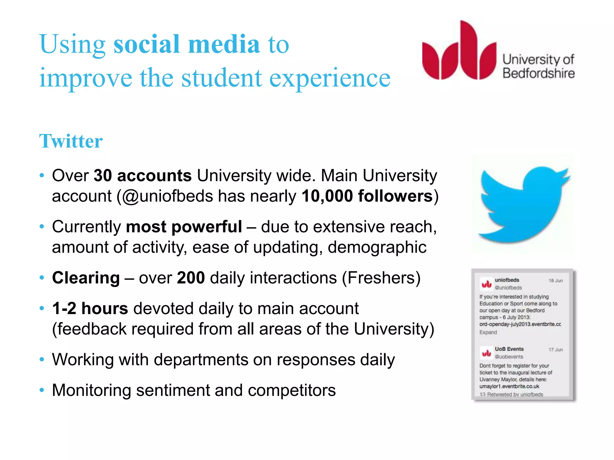 Using social media to
improve the student experience
Twitter
• Over 30 accounts University wide. Main University
account (@uniofbeds has nearly 10,000 followers)
• Currently most powerful – due to extensive reach,
amount of activity, ease of updating, demographic
• Clearing – over 200 daily interactions (Freshers)
• 1-2 hours devoted daily to main account
(feedback required from all areas of the University)
• Working with departments on responses daily
• Monitoring sentiment and competitors
 