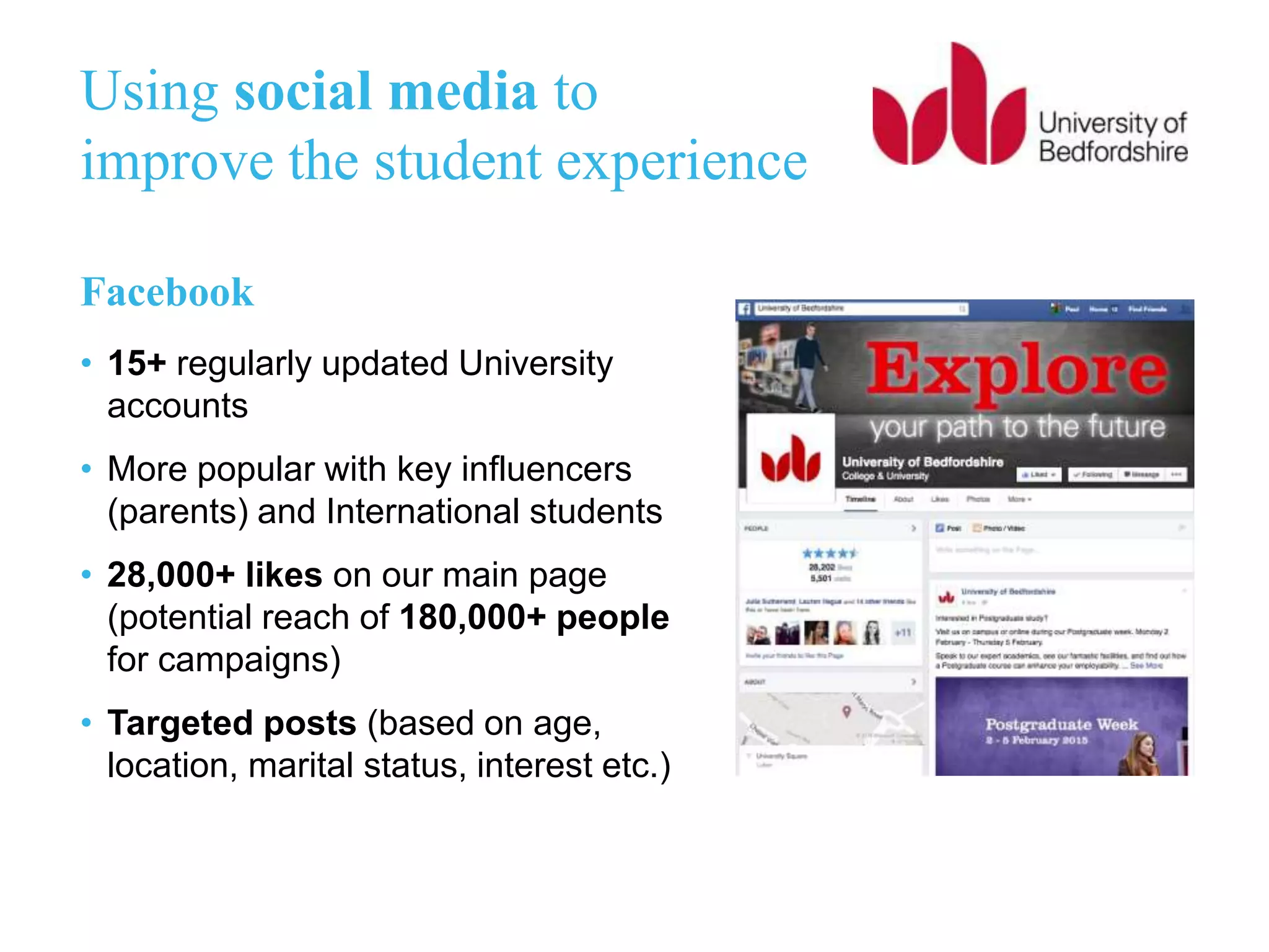 Using social media to
improve the student experience
Facebook
• 15+ regularly updated University
accounts
• More popular with key influencers
(parents) and International students
• 28,000+ likes on our main page
(potential reach of 180,000+ people
for campaigns)
• Targeted posts (based on age,
location, marital status, interest etc.)
 