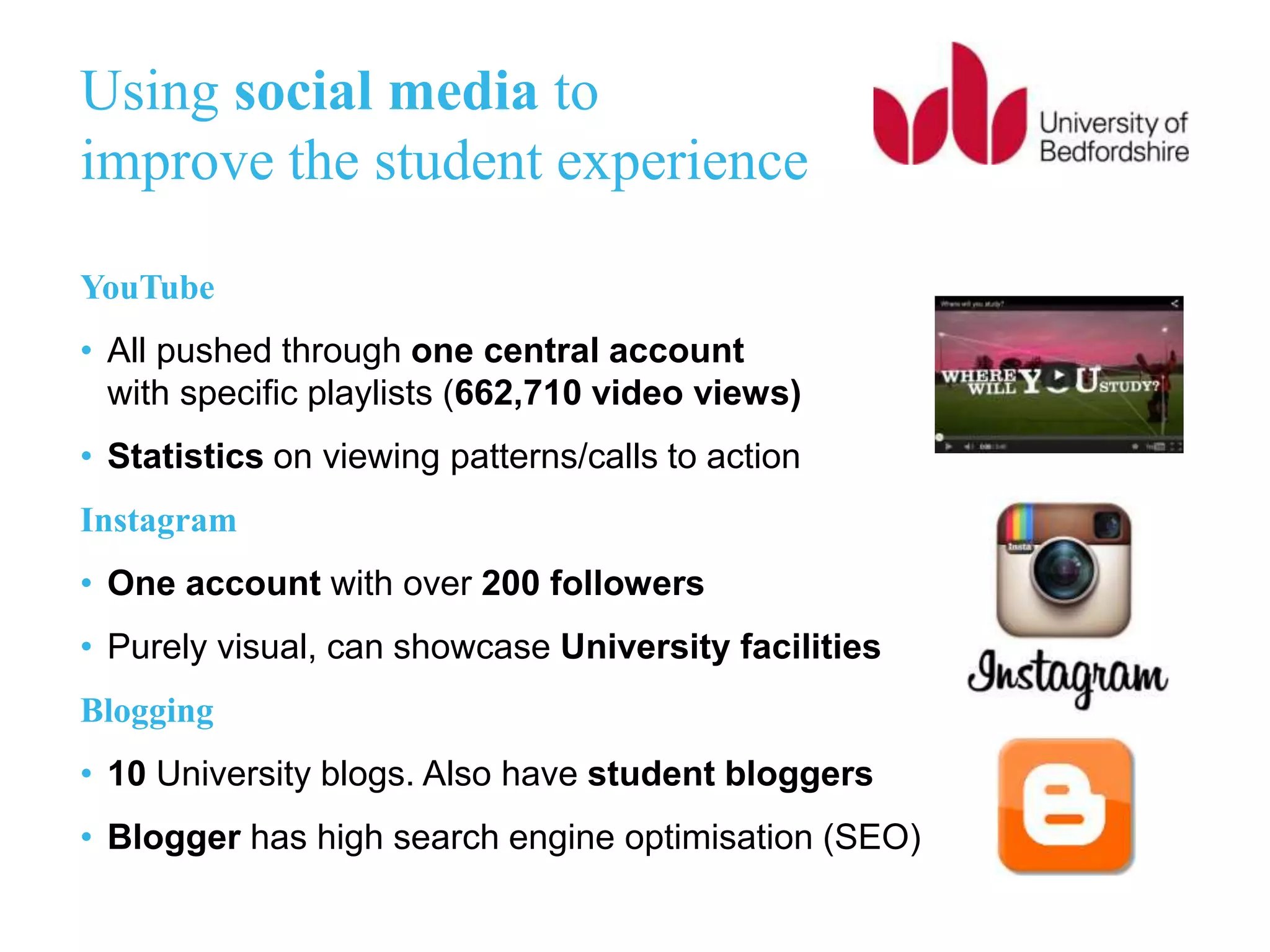 Using social media to
improve the student experience
YouTube
• All pushed through one central account
with specific playlists (662,710 video views)
• Statistics on viewing patterns/calls to action
Instagram
• One account with over 200 followers
• Purely visual, can showcase University facilities
Blogging
• 10 University blogs. Also have student bloggers
• Blogger has high search engine optimisation (SEO)
 