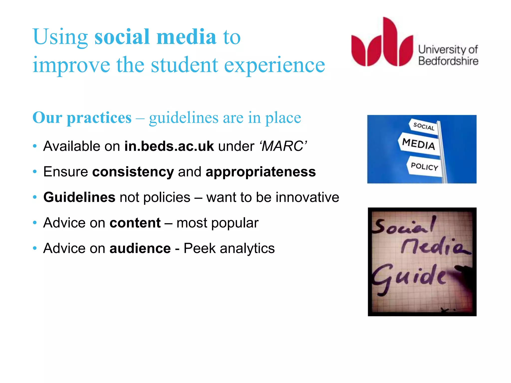 Using social media to
improve the student experience
Our practices – guidelines are in place
• Available on in.beds.ac.uk under ‘MARC’
• Ensure consistency and appropriateness
• Guidelines not policies – want to be innovative
• Advice on content – most popular
• Advice on audience - Peek analytics
 