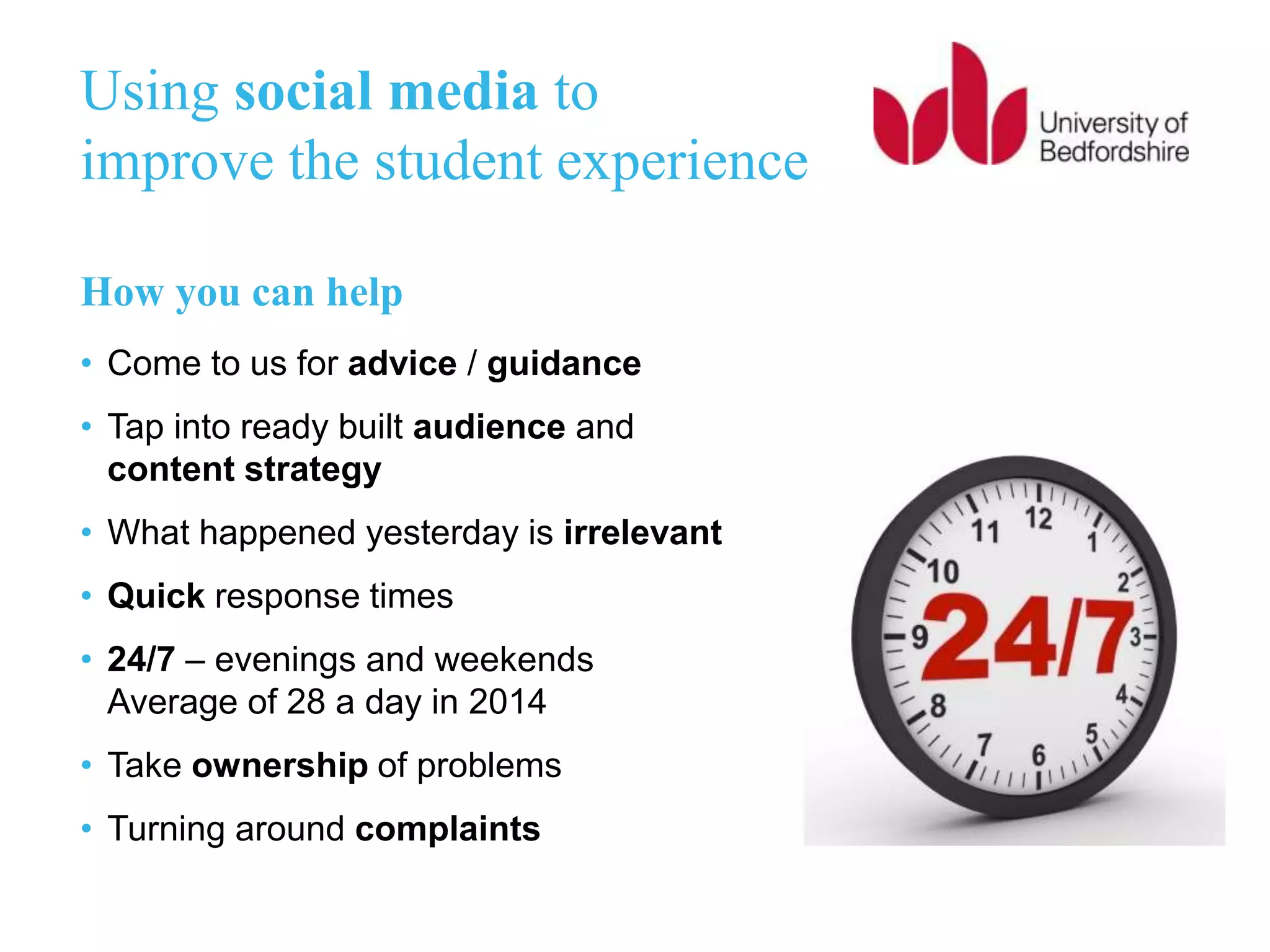 Using social media to
improve the student experience
How you can help
• Come to us for advice / guidance
• Tap into ready built audience and
content strategy
• What happened yesterday is irrelevant
• Quick response times
• 24/7 – evenings and weekends
Average of 28 a day in 2014
• Take ownership of problems
• Turning around complaints
 