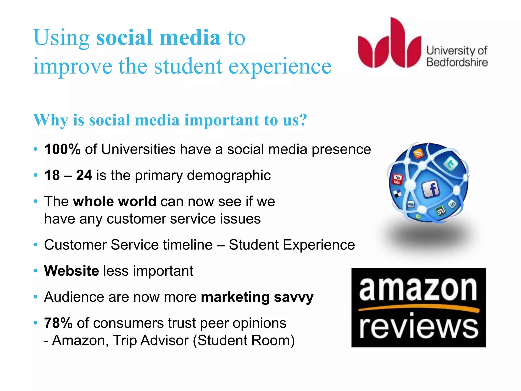 Using social media to
improve the student experience
Why is social media important to us?
• 100% of Universities have a social media presence
• 18 – 24 is the primary demographic
• The whole world can now see if we
have any customer service issues
• Customer Service timeline – Student Experience
• Website less important
• Audience are now more marketing savvy
• 78% of consumers trust peer opinions
- Amazon, Trip Advisor (Student Room)
 