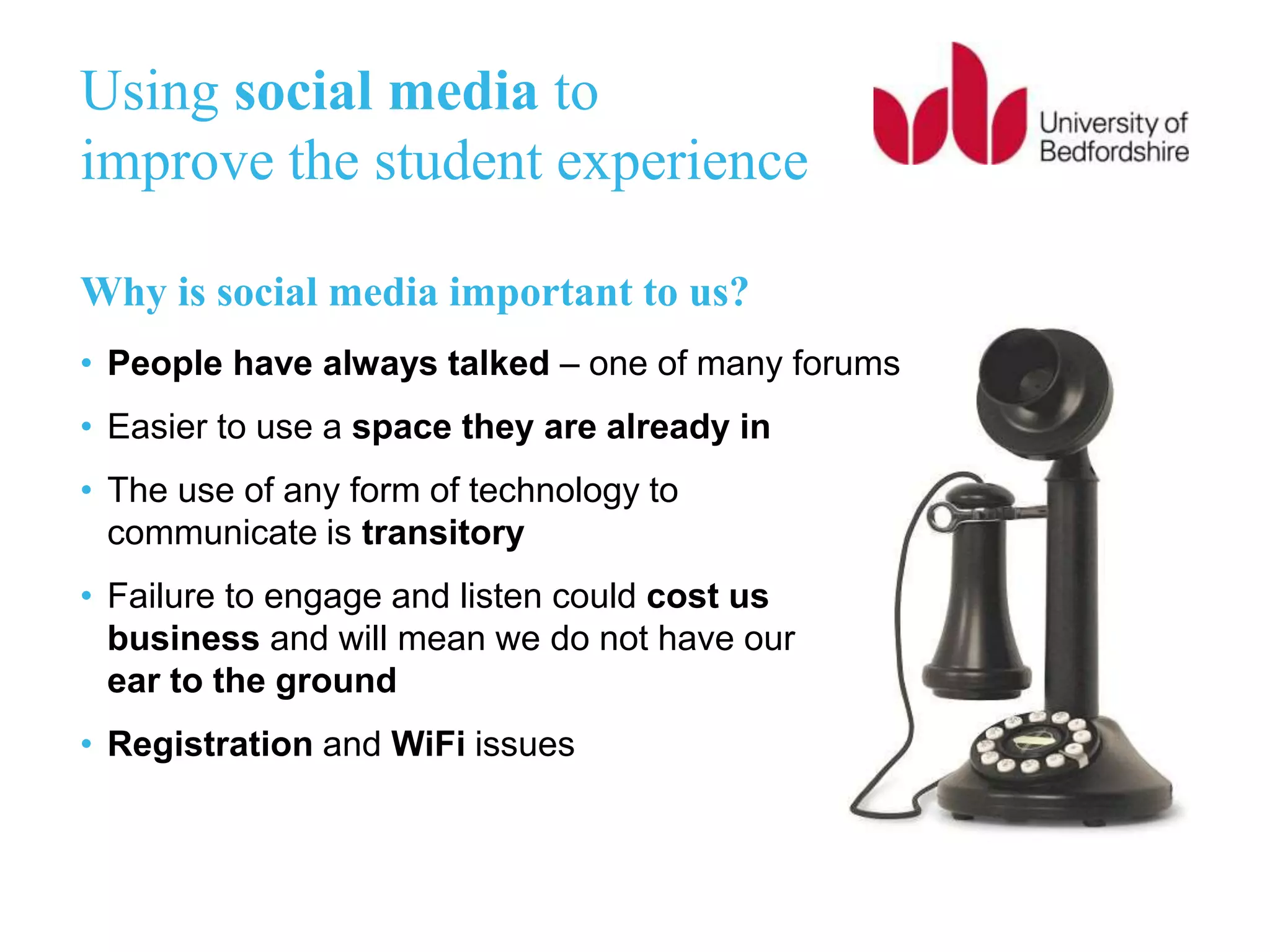 Why is social media important to us?
• People have always talked – one of many forums
• Easier to use a space they are already in
• The use of any form of technology to
communicate is transitory
• Failure to engage and listen could cost us
business and will mean we do not have our
ear to the ground
• Registration and WiFi issues
Using social media to
improve the student experience
 