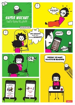 SUPER WECHAT
let's face it, girl!
JULY,
2014
12
6
39
Huh?!
12
6
39
nooooo!!!
12
6
39
nooooo!!!
I’m late!
‘
boo-ho000ooo
what am i
gonna doooo!?!
boo-ho000ooo
doooo!?!
UNCLEADope comics
12
6
39
voila!
+
Buy 1 get 1
FREE
BUY NOW
Beware!
You’re running out
of blush...
You look
gorgeous today!
SHOP NOW
WECHAT, SO MANY
WAYS TO BE BEAUTIFUL.
+
SWOOSH
SWOOSH
 