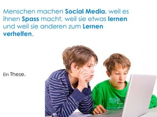 Ein  These. Menschen machen  Social Media , weil es ihnen  Spass  macht, weil sie etwas  lernen  und weil sie anderen zum  Lernen verhelfen . 